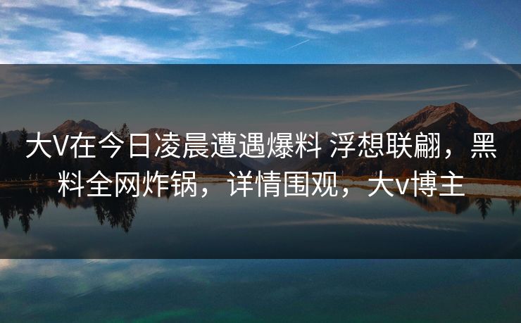 大V在今日凌晨遭遇爆料 浮想联翩，黑料全网炸锅，详情围观，大v博主