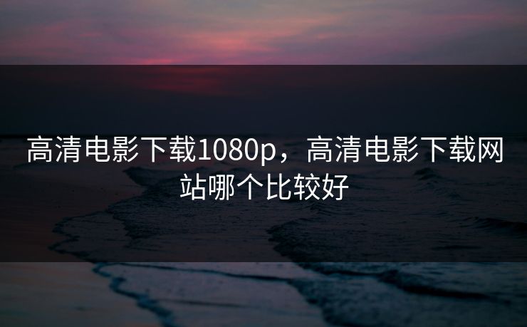 高清电影下载1080p，高清电影下载网站哪个比较好