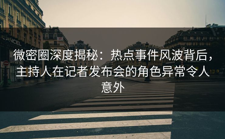 微密圈深度揭秘：热点事件风波背后，主持人在记者发布会的角色异常令人意外