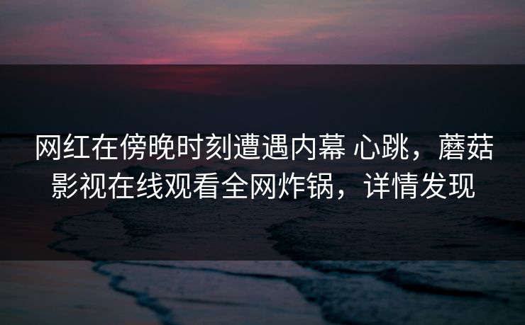 网红在傍晚时刻遭遇内幕 心跳,蘑菇影视在线观看全网炸锅,详情发现 网红在傍晚时刻遭遇内幕 心跳,蘑菇影视在线观看全网炸锅,详情发现