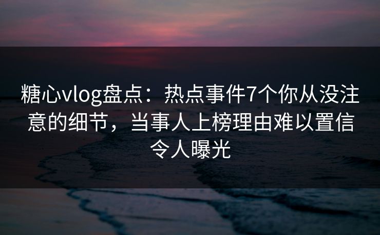糖心vlog盘点：热点事件7个你从没注意的细节，当事人上榜理由难以置信令人曝光