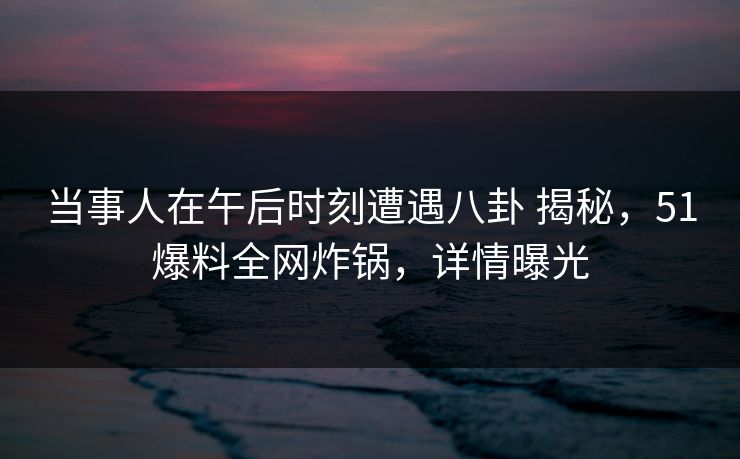 当事人在午后时刻遭遇八卦 揭秘，51爆料全网炸锅，详情曝光
