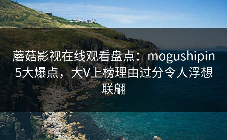 蘑菇影视在线观看盘点：mogushipin5大爆点，大V上榜理由过分令人浮想联翩