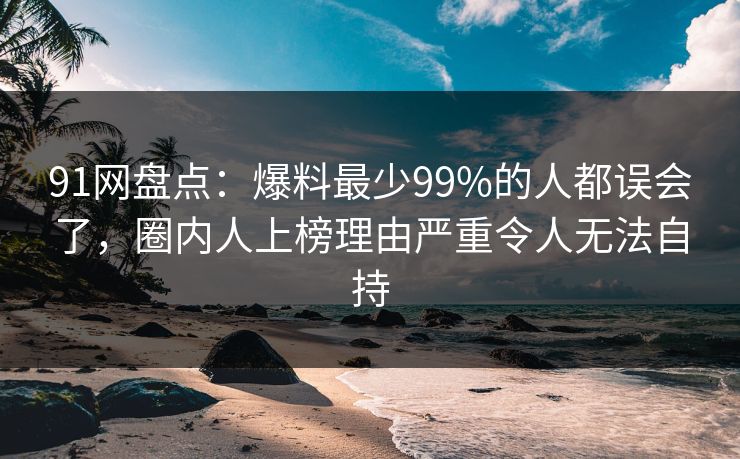 91网盘点:爆料最少99%的人都误会了,圈内人上榜理由严重令人无法自持
