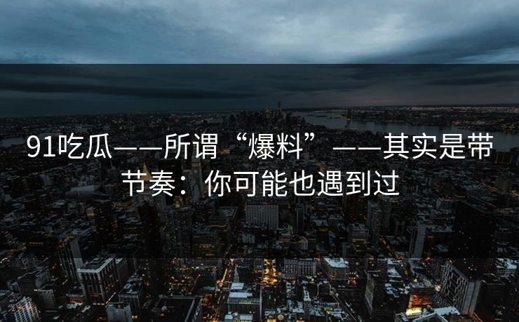 91吃瓜——所谓“爆料”——其实是带节奏:你可能也遇到过