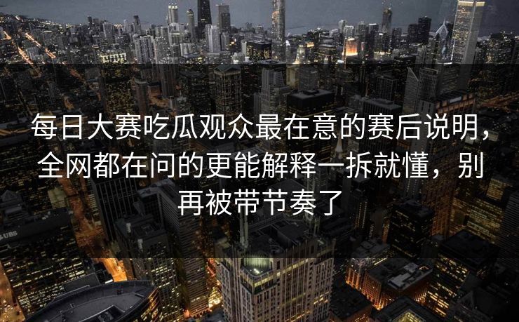每日大赛吃瓜观众最在意的赛后说明，全网都在问的更能解释一拆就懂，别再被带节奏了