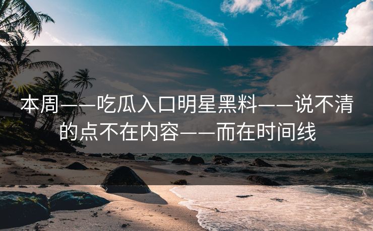 本周——吃瓜入口明星黑料——说不清的点不在内容——而在时间线