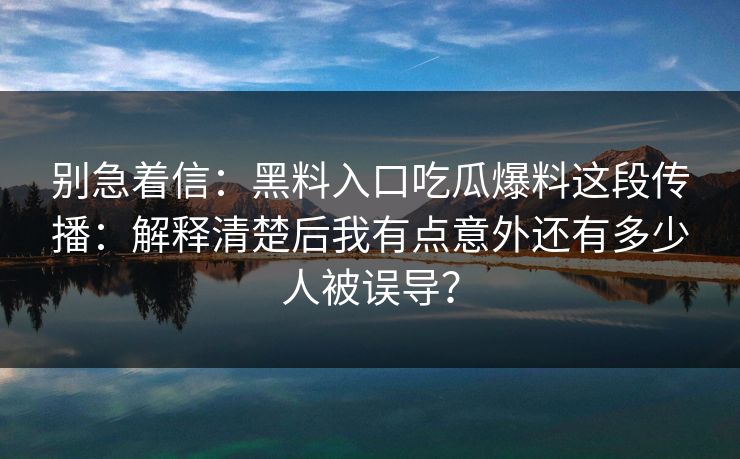 别急着信：黑料入口吃瓜爆料这段传播：解释清楚后我有点意外还有多少人被误导？