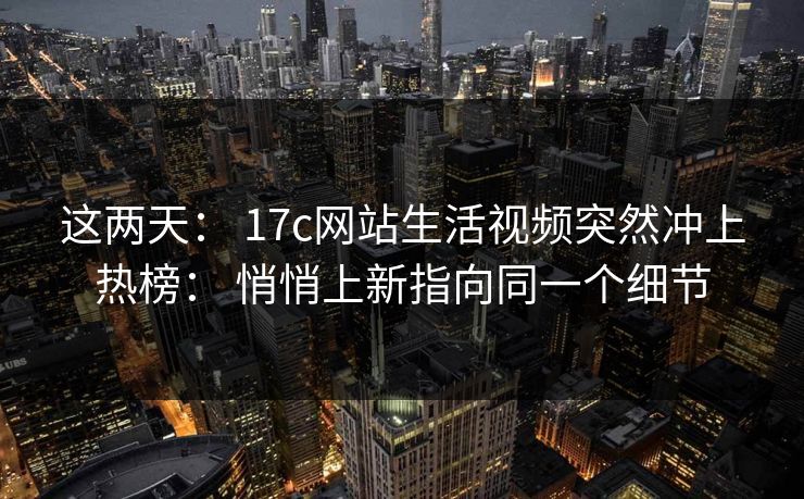 这两天： 17c网站生活视频突然冲上热榜： 悄悄上新指向同一个细节