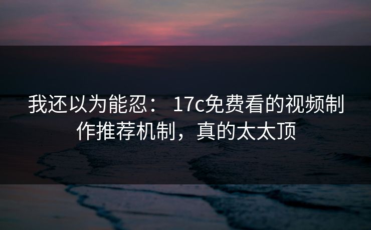我还以为能忍： 17c免费看的视频制作推荐机制，真的太太顶